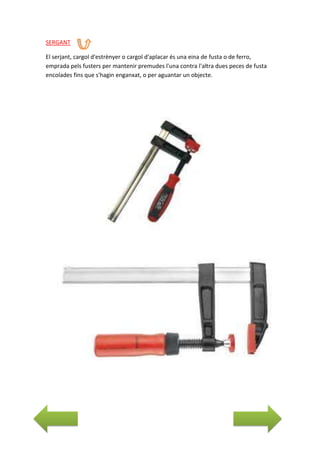 SERGANT
El serjant, cargol d'estrènyer o cargol d'aplacar és una eina de fusta o de ferro,
emprada pels fusters per mantenir premudes l'una contra l'altra dues peces de fusta
encolades fins que s'hagin enganxat, o per aguantar un objecte.

 