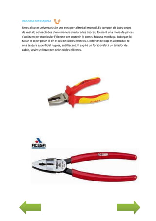 ALICATES UNIVERSALS
Unes alicates universals són una eina per al treball manual. Es compon de dues peces
de metall, connectades d'una manera similar a les tisores, formant una mena de pinces
s'utilitzen per manipular l'objecte per sostenir-lo com si fós una mordaça, doblegar-lo,
tallar-lo o per pelar-lo en el cas de cables elèctrics. L'interior del cap és aplanada i té
una textura superficial rugosa, antilliscant. El cap té un forat ovalat i un tallador de
cable, sovint utilitzat per pelar cables elèctrics.

 