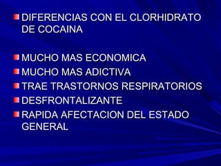 ..
DIFERENCIAS CON EL CLORHIDRATODIFERENCIAS CON EL CLORHIDRATO
DE COCAINADE COCAINA
MUCHO MAS ECONOMICAMUCHO MAS ECONOMICA
MUCHO MAS ADICTIVAMUCHO MAS ADICTIVA
TRAE TRASTORNOS RESPIRATORIOSTRAE TRASTORNOS RESPIRATORIOS
DESFRONTALIZANTEDESFRONTALIZANTE
RAPIDA AFECTACION DEL ESTADORAPIDA AFECTACION DEL ESTADO
GENERALGENERAL
 