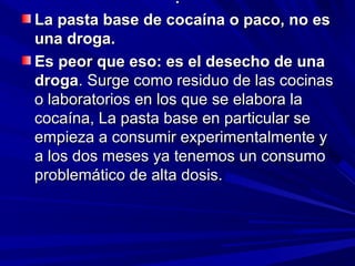 ..
La pasta base de cocaína o paco, no esLa pasta base de cocaína o paco, no es
una droga.una droga.
Es peor que eso: es el desecho de unaEs peor que eso: es el desecho de una
drogadroga. Surge como residuo de las cocinas. Surge como residuo de las cocinas
o laboratorios en los que se elabora lao laboratorios en los que se elabora la
cocaína, La pasta base en particular secocaína, La pasta base en particular se
empieza a consumir experimentalmente yempieza a consumir experimentalmente y
a los dos meses ya tenemos un consumoa los dos meses ya tenemos un consumo
problemático de alta dosis.problemático de alta dosis.
 