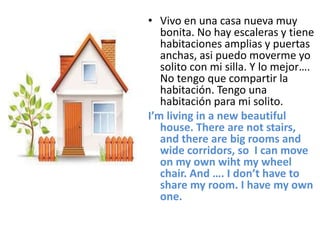 • Vivo en una casa nueva muy
bonita. No hay escaleras y tiene
habitaciones amplias y puertas
anchas, asi puedo moverme yo
solito con mi silla. Y lo mejor….
No tengo que compartir la
habitación. Tengo una
habitación para mi solito.
I’m living in a new beautiful
house. There are not stairs,
and there are big rooms and
wide corridors, so I can move
on my own wiht my wheel
chair. And …. I don’t have to
share my room. I have my own
one.
 