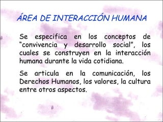 ÁREA DE INTERACCIÓN HUMANA Se especifica en los conceptos de “convivencia y desarrollo social”, los cuales se construyen en la interacción humana durante la vida cotidiana. Se articula en la comunicación, los Derechos Humanos, los valores, la cultura entre otros aspectos. 