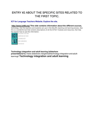 ENTRY #2 ABOUT THE SPECIFIC SITES RELATED TO THE FIRST TOPIC.<br />ICT for Language Teachers Website. Explore the site.<br /> http://www.ict4lt.org/ This side contains information about the different cources, technology, that the teachers and students can use in the ESL/EFL teaching and learning process. Also this is a wonderful tool that contains descriptions of all the ICT4LT modules and resources, that help the teacher how to use this information.<br />Technology integration and adult learning (slideshare presentation)http://www.slideshare.net/galvisal/technology-integration-and-adult-learning// Technology integration and adult learning<br />Top of Form<br />Favorited! Want to add tags? Have an opinion? Make a quick comment as well. Cancel <br />Bottom of Form<br />Top of Form<br />Edit your favorites Cancel <br />Bottom of Form<br />Top of Form<br />Send to your Group / Event Add your message Cancel <br />Bottom of Form<br />