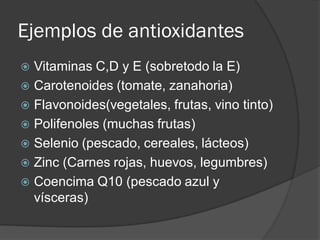 Ejemplos de antioxidantes
 Vitaminas C,D y E (sobretodo la E)
 Carotenoides (tomate, zanahoria)
 Flavonoides(vegetales, frutas, vino tinto)
 Polifenoles (muchas frutas)
 Selenio (pescado, cereales, lácteos)
 Zinc (Carnes rojas, huevos, legumbres)
 Coencima Q10 (pescado azul y
vísceras)
 