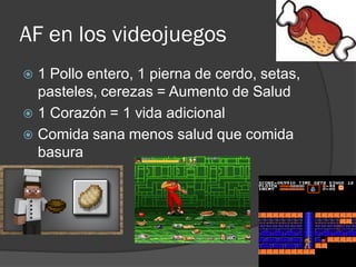 AF en los videojuegos
 1 Pollo entero, 1 pierna de cerdo, setas,
pasteles, cerezas = Aumento de Salud
 1 Corazón = 1 vida adicional
 Comida sana menos salud que comida
basura
 