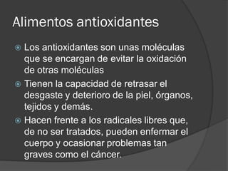 Alimentos antioxidantes
 Los antioxidantes son unas moléculas
que se encargan de evitar la oxidación
de otras moléculas
 Tienen la capacidad de retrasar el
desgaste y deterioro de la piel, órganos,
tejidos y demás.
 Hacen frente a los radicales libres que,
de no ser tratados, pueden enfermar el
cuerpo y ocasionar problemas tan
graves como el cáncer.
 