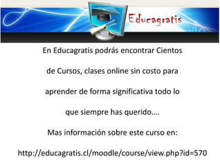En Educagratis podrás encontrar Cientos
de Cursos, clases online sin costo para
aprender de forma significativa todo lo
que siempre has querido….
Mas información sobre este curso en:
http://educagratis.cl/moodle/course/view.php?id=570
 