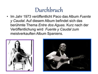 Durchbruch
• Im Jahr 1973 veröffentlicht Paco das Album Fuente
y Caudal. Auf diesem Album befindet sich das
berühmte Thema Entre dos Aguas. Kurz nach der
Veröffentlichung wird Fuente y Caudal zum
meistverkauften Album Spaniens.
 
