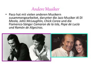 Andere Musiker
• Paco hat mit vielen anderen Musikern
zusammengearbeitet, darunter die Jazz-Musiker Al Di
Meola, John McLaughlin, Chick Corea und die
Flamenco-Sänger Camaron de la Isla, Pepe de Lucía
und Ramón de Algeciras.
 