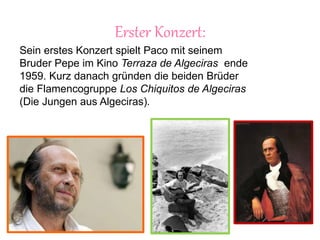Erster Konzert:
Sein erstes Konzert spielt Paco mit seinem
Bruder Pepe im Kino Terraza de Algeciras ende
1959. Kurz danach gründen die beiden Brüder
die Flamencogruppe Los Chiquitos de Algeciras
(Die Jungen aus Algeciras).
 