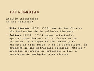 INFLUENCIAS
Recibió influencias
de dos escuelas:



Niño Ricardo (1904-1972) una de las figuras
más destacadas de la guitarra flamenca
Sabicas (1912- 1990) cuyas principales
aportaciones fueron, en la técnica de la
guitarra, la alzapúa en una cuerda y el
rasgueo de tres dedos, y en la composición, la
creación de una estructura melódica, rítmica y
armónica coherente de principio a fin, a
semejanza de cualquier obra clásica

 