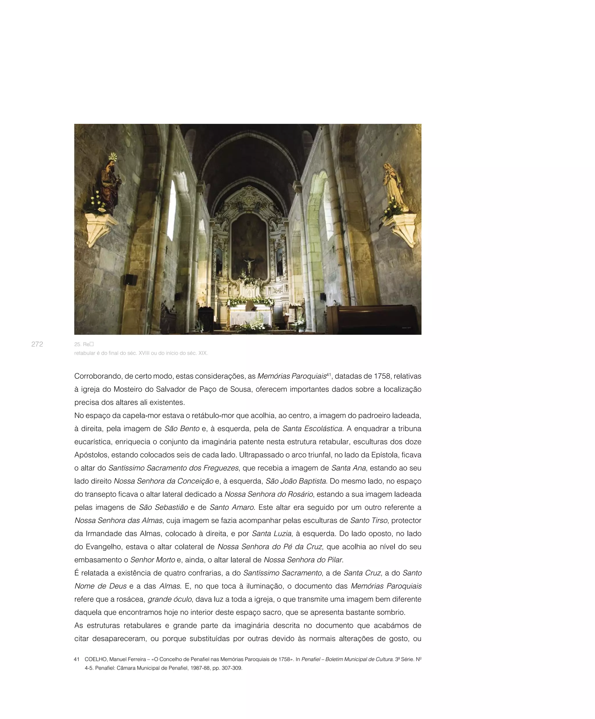 272   25. Re
      retabular é do final do séc. XVIII ou do início do séc. XIX.



      Corroborando, de certo modo, estas considerações, as Memórias Paroquiais41, datadas de 1758, relativas
      à igreja do Mosteiro do Salvador de Paço de Sousa, oferecem importantes dados sobre a localização
      precisa dos altares ali existentes.
      No espaço da capela-mor estava o retábulo-mor que acolhia, ao centro, a imagem do padroeiro ladeada,
      à direita, pela imagem de São Bento e, à esquerda, pela de Santa Escolástica. A enquadrar a tribuna
      eucarística, enriquecia o conjunto da imaginária patente nesta estrutura retabular, esculturas dos doze
      Apóstolos, estando colocados seis de cada lado. Ultrapassado o arco triunfal, no lado da Epístola, ficava
      o altar do Santíssimo Sacramento dos Freguezes, que recebia a imagem de Santa Ana, estando ao seu
      lado direito Nossa Senhora da Conceição e, à esquerda, São João Baptista. Do mesmo lado, no espaço
      do transepto ficava o altar lateral dedicado a Nossa Senhora do Rosário, estando a sua imagem ladeada
      pelas imagens de São Sebastião e de Santo Amaro. Este altar era seguido por um outro referente a
      Nossa Senhora das Almas, cuja imagem se fazia acompanhar pelas esculturas de Santo Tirso, protector
      da Irmandade das Almas, colocado à direita, e por Santa Luzia, à esquerda. Do lado oposto, no lado
      do Evangelho, estava o altar colateral de Nossa Senhora do Pé da Cruz, que acolhia ao nível do seu
      embasamento o Senhor Morto e, ainda, o altar lateral de Nossa Senhora do Pilar.
      É relatada a existência de quatro confrarias, a do Santíssimo Sacramento, a de Santa Cruz, a do Santo
      Nome de Deus e a das Almas. E, no que toca à iluminação, o documento das Memórias Paroquiais
      refere que a rosácea, grande óculo, dava luz a toda a igreja, o que transmite uma imagem bem diferente
      daquela que encontramos hoje no interior deste espaço sacro, que se apresenta bastante sombrio.
      As estruturas retabulares e grande parte da imaginária descrita no documento que acabámos de
      citar desapareceram, ou porque substituídas por outras devido às normais alterações de gosto, ou

      41 COELHO, Manuel Ferreira – «O Concelho de Penafiel nas Memórias Paroquiais de 1758». In Penafiel – Boletim Municipal de Cultura. 3ª Série. Nº
          4-5. Penafiel: Câmara Municipal de Penafiel, 1987-88, pp. 307-309.
 