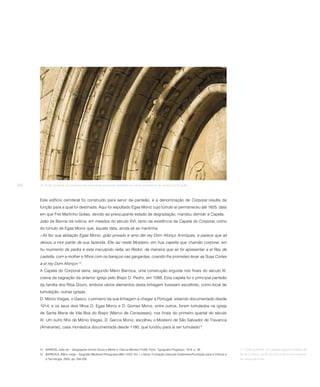 260   16. Portal ocidental. As molduras das arquivoltas encontram paralelos em vários exemplares do românico português.




      Este edifício cemiteral foi construído para servir de panteão, e a denominação de Corporal resulta da
      função para a qual foi destinada. Aqui foi sepultado Egas Moniz cujo túmulo aí permaneceu até 1605, data
      em que Frei Martinho Golias, devido ao preocupante estado de degradação, mandou demolir a Capela.
      João de Barros dá notícia, em meados do século XVI, tanto da existência da Capela do Corporal, como
      do túmulo de Egas Moniz que, àquela data, ainda ali se mantinha:
      «Ali fez sua abitação Egas Moniz, grão privado e amo del rey Dom Afonço Anrriques, e parece que ali
      deixou a mor partte de sua fazenda. Elle iaz neste Mosteiro, em hua capella que chamão corporal, em
      hu muimento de pedra e esta insculpido nella, ao Redor, da maneira que se foi apresentar a el Rey de
      castella, com a molher e filhos com os baraços nas gargantas, coando lhe prometeo levar as Suas Cortes
      a el rey Dom Afonço»12.
      A Capela do Corporal seria, segundo Mário Barroca, uma construção erguida nos finais do século XI,
      coeva da sagração da anterior igreja pelo Bispo D. Pedro, em 1088. Esta capela foi o principal panteão
      da família dos Riba Douro, embora vários elementos desta linhagem tivessem escolhido, como local de
      tumulação, outras igrejas.
      D. Mónio Viegas, o Gasco, o primeiro da sua linhagem a chegar a Portugal, estando documentado desde
      1014, e os seus dois filhos D. Egas Moniz e D. Gomes Moniz, entre outros, foram tumulados na igreja
      de Santa Maria de Vila Boa do Bispo (Marco de Canaveses), nos finais do primeiro quartel do século
      XI. Um outro filho de Mónio Viegas, D. Garcia Moniz, escolheu o Mosteiro de São Salvador de Travanca
      (Amarante), casa monástica documentada desde 1180, que fundou para aí ser tumulado13.




      12 BARROS, João de – Geographia d’entre Douro e Minho e Trás-os-Montes [1549]. Porto: Typografia Progresso, 1919, p. 39.                     17. Portal ocidental. Os capitéis seguem modelos da
      13 BARROCA, Mário Jorge – Epigrafia Medieval Portuguesa (862-1422). Vol. I. Lisboa: Fundação Calouste Gulbenkian/Fundação para a Ciência e   Sé de Coimbra, da Sé do Porto e de outros modelos,
          a Tecnologia, 2000, pp. 294-295.                                                                                                         de inspiração local.
 