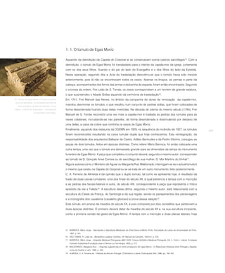 1. 1. O túmulo de Egas Moniz

                                                  Aquando da demolição da Capela do Corporal aí se conservavam outros catorze sarcófagos15. Com a
                                                  demolição, o túmulo de Egas Moniz foi transladado para o interior da capela-mor da igreja, juntamente
                                                  com os dos seus filhos, ficando o do pai do lado do Evangelho e o dos filhos do lado da Epístola.
                                                  Nesta operação, segundo dita a Acta da trasladação descobriu-se que o túmulo havia sido mexido
                                                  anteriormente, pois lá não se encontravam todos os ossos. Apenas os braços, as pernas e parte da
                                                  cabeça, acompanhados dos ferros das armas e da bainha da espada, foram então encontrados. Segundo
                                                  o cronista da ordem, Frei Leão de S. Tomás, os ossos correspondiam a um homem de grande estatura,
                                                  o que surpreendeu o Abade Golias aquando da cerimónia de trasladação16.
21. Túmulo de Egas Moniz. O túmulo, na forma      Em 1741, Frei Manuel das Neves, no âmbito da campanha de obras de renovação da capela-mor,
como se apresenta, é o resultado da fusão de
   dois cenotáfios de épocas distintas. A face
                                                  mandou desmontar os túmulos, o que resultou num conjunto de pedras soltas, que foram colocadas de
lateral - à direita do observador – corresponde   forma desordenada ficando duas delas invertidas. Na década de oitenta do mesmo século (1784), Frei
                     ao cenotáfio mais antigo.
                                                  Manuel de S. Tomás reconstrói uma vez mais a capela-mor e traslada as pedras dos túmulos para as
                                                  naves colaterais, incrustando-as nas paredes, de forma desordenada e dissimulando por debaixo de
                                                  uma delas, a caixa de cobre que continha os ossos de Egas Moniz.
                                                  Finalmente, aquando dos restauros da DGEMN em 1929, na sequência do incêndio de 1927, os túmulos                                              263
                                                  foram reconstruídos resultando na caixa tumular dupla que hoje conhecemos. Esta reintegração, da
                                                  responsabilidade dos arquitectos Baltazar de Castro, Adães Bermudes e de Pedro Vitorino, conjugou as
                                                  peças de dois túmulos, feitos em épocas distintas. Como refere Mário Barroca, foi então colocada uma
                                                  outra tampa, uma vez que o túmulo era demasiado grande para as dimensões da tampa do monumento
                                                  funerário de Egas Moniz. A peça que completou o conjunto deverá, segundo o mesmo autor, corresponder
                                                  ao túmulo de D. Gonçalo Anes Correia ou do sarcófago de sua mulher, D. Mor Martins do Vinhal17.
                                                  Alguns autores como J. Monteiro de Aguiar ou Margarita Ruíz Maldonado, interrogam-se se o actual túmulo é
                                                  o mesmo que existiu na Capela do Corporal ou se se trata de um outro monumento, feito posteriormente.
                                                  C. A. Ferreira de Almeida é de opinião que o duplo túmulo, tal como se apresenta hoje, é resultado da
                                                  fusão de duas caixas tumulares: uma dos finais do século XII, à qual pertencia a tampa com a inscrição
                                                  e as pedras dos faciais laterais e outra, do século XIII, correspondente à peça que representa o mítico
                                                  episódio da ida a Toledo18. A escultura desta última, segundo o mesmo autor, está relacionada com a
                                                  escultura do Oeste de França, do Santonge e da sua região, sendo os panejamentos dos personagens
                                                  e a iconografia dos cavaleiros (cavaleiro glorioso) a prova dessa relação19.
                                                  Este túmulo, em arranjo de meados do século XX, é pois composto por dois cenotáfios que pertencem a
                                                  duas épocas distintas. O primeiro deverá datar de meados do século XII e, na sua escultura incipiente,
                                                  conta a primeira versão da gesta de Egas Moniz. A tampa com a inscrição e duas placas laterais, hoje




                                                  15 BARROCA, Mário Jorge – Necrópoles e Sepulturas Medievais do Entre-Douro-e-Minho. Porto: Faculdade de Letras da Universidade do Porto,
                                                      1987, p. 431.
                                                  16 SÃO TOMÁS, Fr. Leão de – Beneditina Lusitana. Coimbra: Off. Manuel de Carvalho, 1644-51, p. 275.
                                                  17 BARROCA, Mário Jorge – Epigrafia Medieval Portuguesa (862-1422). Corpus Epifráfico Medieval Português. Vol. II, Tomo I. Lisboa: Fundação
                                                      Calouste Gulbenkian/Fundação para a Ciência e a Tecnologia, 2000, p. 217.
                                                  18 MALDONADO, Margarita Ruiz – «Algunas sugerencias en torno al sepulcro de Egas Moniz». In Relaciones Artísticas entre Portugal y España.
                                                      Junta de Castilla y León, 1986, p. 245.
                                                  19 ALMEIDA, C. A. Ferreira de – História da Arte em Portugal. O Românico. Lisboa: Publicações Alfa, 1986, pp. 160-163.
 