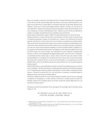 Deste novo cenotáfio, conservam-se dois faciais de topo e um lateral. No facial dos pés é representada
a cena da morte santa, assistida. Egas Moniz está deitado numa cama, saindo-lhe pela boca uma
figura nua que representa a sua alma eleita e é recolhida por dois anjos. Ao lado estão figuradas quatro
mulheres, a chorar que, à maneira da iconografia medieval, arrancam os cabelos, em sinal de dor. No
outro facial menor, celebram-se as exéquias fúnebres de Egas Moniz, através da representação de uma
cena composta por um bispo, identificado pela mitra e o báculo, e por dois homens que depositam o
cadáver no sarcófago, acompanhados de duas carpideiras, pouco perceptíveis.
Na face lateral é representada a viagem a Toledo com desenvoltura técnica, em médio e alto relevo.
Na Época Românica a escultura funerária não é muito frequente. É somente a partir do século XI que
a tumulação personalizada começa a ser uma prática que, no entanto, só se aprofundará nos séculos
seguintes. Este fenómeno deve ser relacionado com a evolução da crença àcerca da salvação da alma.
Até ao século XI não havia propriamente a noção de que a oração continuada intercedesse pelos mortos.
Lentamente o destino da alma tenderia a definir-se pelas boas ou más acções praticadas na vida terrena.
Com esta nova noção os ofícios litúrgicos realizados em memória de alguém tendem a multiplicar-se, o
que é patente nas disposições testamentárias cujos legados pios são doados para garantir que o nome
do defunto, assim como da sua linhagem, seja mencionado nos ofícios litúrgicos. A evolução deste
fenómeno conduzirá a uma multiplicação dos legados testamentários, não só em número, mas também
                                                                                                                                              265
na quantidade dos bens doados, para um número cada vez maior de missas e de orações. Os bens
são agora legados com a exigência discriminada de cerimónias, mencionando, ora que o ofício litúrgico
seja rezado sobre a campa do defunto, ora que a cerimónia seja feita com cruz e água benta ora, ainda,
estabelecendo o número de eclesiásticos que deveriam estar presentes, bem como a especificação das
orações rezadas23.
Segundo Mário Barroca, a personalização da sepultura no século XI é assinalada apenas por um letreiro
que a individualiza e identifica. Esta prática é iniciada pelas altas hierarquias da sociedade eclesiástica
e civil, e seguida posteriormente por abades e pela pequena e média nobreza, distinguida por feitos
heróicos. É somente nos séculos XIII e XIV, que esta prática se estenderá a burgueses ligados às
oligarquias urbanas e ao comércio de longa distância.
Na segunda metade do século XII é já clara a generalização do epitáfio a que se acresce a figuração
na sepultura de uma espada ou um cálice conforme, obviamente, à condição social do tumulado. Em
Portugal o aparecimento da estátua jacente nos túmulos corresponde, segundo Mário Barroca, a um
fenómeno já da Época Gótica.


As tampas do duplo túmulo apresentam-se em duas águas. Na mais antiga consta a inscrição funerária
datada de 1146:


                          HIC : REQUIESCIT : F(amu)LusS : DEI : EGAS : MONIZ : VIR : IN-
                               CLITVS / ERA : MILLESIMA : [ce]ENTESIMA : 2XXXII [II]24




23 BARROCA, Mário Jorge – Epigrafia Medieval Portuguesa (862-1422). Vol. I. Lisboa: Fundação Calouste Gulbenkian/Fundação para a Ciência e
    a Tecnologia, 2000, pp. 267-268.
24 BARROCA, Mário Jorge – Epigrafia Medieval Portuguesa (862-1422). Corpus Epifráfico Medieval Português. Vol. II, Tomo I. Lisboa: Fundação
    Calouste Gulbenkian/Fundação para a Ciência e a Tecnologia, 2000, p. 214.
 