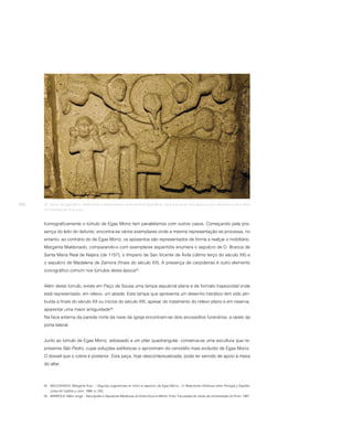 266   23. Túmulo de Egas Moniz. Nesta facial é representada a morte santa de Egas Moniz. Da sua boca sai uma figura nua que representa a alma eleita
      e é recolhida por dois anjos.



      Iconograficamente o túmulo de Egas Moniz tem paralelismos com outros casos. Começando pela pre-
      sença do leito do defunto, encontra-se vários exemplares onde a mesma representação se processa, no
      entanto, ao contrário do de Egas Moniz, os aposentos são representados de forma a realçar o mobiliário.
      Margarita Maldonado, comparando-o com exemplares espanhóis enumera o sepulcro de D. Branca de
      Santa Maria Real de Nájera (de 1157); o tímpano de San Vicente de Ávila (último terço do século XII) e
      o sepulcro de Madalena de Zamora (finais do século XII). A presença de carpideiras é outro elemento
      iconográfico comum nos túmulos desta época25.


      Além deste túmulo, existe em Paço de Sousa uma tampa sepulcral plana e de formato trapezoidal onde
      está representado, em relevo, um abade. Esta tampa que apresenta um desenho hierático tem sido atri-
      buída a finais do século XII ou inícios do século XIII, apesar do tratamento do relevo plano e em reserva,
      aparentar uma maior antiguidade26.
      Na face externa da parede norte da nave da igreja encontram-se dois arcossólios funerários, a oeste da
      porta lateral.


      Junto ao túmulo de Egas Moniz, adossado a um pilar quadrangular, conserva-se uma escultura que re-
      presenta São Pedro, cujas soluções estilísticas o aproximam do cenotáfio mais evoluído de Egas Moniz.
      O dossel que o cobre é posterior. Esta peça, hoje descontextualizada, pode ter servido de apoio à mesa
      do altar.



      25 MALDONADO, Margarita Ruiz – «Algunas sugerencias en torno al sepulcro de Egas Moniz». In Relaciones Artísticas entre Portugal y España.
          Junta de Castilla y León, 1986, p. 245.
      26 BARROCA, Mário Jorge – Necrópoles e Sepulturas Medievais do Entre-Douro-e-Minho. Porto: Faculdade de Letras da Universidade do Porto, 1987.
 