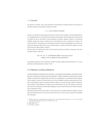 1. 2. Epígrafes

No claustro do mosteiro, entre outros elementos remanescentes do templo medieval, encontra-se um
colunelo de granito que apresenta a seguinte inscrição:


                                            [...] / [...] [sarr] ACINU(s) P(resbite)R27


Embora o mau estado de conservação não permita uma leitura mais completa, como afirma Mário Barro-
ca, a tipologia da letra e a decoração que acompanha esta epígrafe, permite datá-la dos finais do século
XI. Apesar de não ter encontrado, na documentação do mosteiro, qualquer menção a um Sarracinus
Presbiter, aquele autor refere a existência de um Vivili Sarraciniz, entre os patronos do mosteiro, nos
finais do século XI, considerando que o antropónomo Sarracino indicia a possibilidade de se tratar de um
membro da família dos Riba Douro já que, na mesma época, é referido um Sarracino casado com Dona
Godo, filha de D. Mónio Viegas, o Gasco28.
Na face exterior da parede sul da nave, junto da porta de acesso ao claustro, conserva-se uma outra
inscrição funerária, onde se lê:

                                                                                                                                              267
                           ERA : Mª : CCª : X’ª : OBIIT/MONIUS ABBAS Xº KaLendas AuGusTI
                                   /MONIus PATer ET ABBAS/ IN PACE RQUIESCAS29


Esta epígrafe, datada de 1202, reporta-se a D. Mónio Ermiges, abade de Paço de Sousa em 1170, que
pertenceu à família patronal do mosteiro30. [LR]




2. O Mosteiro na Época Moderna

A história do Mosteiro do Salvador de Paço de Sousa, no que respeita à Época Moderna, está ainda por fazer.
São vários os testemunhos materiais que ainda persistem no edifício, respeitantes a esses tempos, existindo
também o conhecimento de alguns factos que devem ser considerados no seu tratamento histórico-artístico.
Como é sabido, o poder dos mosteiros deixou uma marca indelével na estrutura administrativa de Portu-
gal no Antigo Regime. Afecta à jurisdição monástica, estava um conjunto de terras, aldeias e freguesias,
que formavam o Couto Monástico, situação que se manteria até ao ano de 1794, quando as terras que
eram domínio da instituição monástica são integradas na estrutura administrativa de Penafiel, assinalan-
do-se a extinção do couto.
Até meados do século XVI, este mosteiro, tal como tantos outros, era administrado por abades comenda-
tários que beneficiavam das suas rendas, sendo esse facto, em muitos casos, prejudicial à boa gestão
das instituições.


27 BARROCA, Mário Jorge – Epigrafia Medieval Portuguesa (862-1422). Corpus Epifráfico Medieval Português. Vol. II, Tomo I. Lisboa: Fundação
    Calouste Gulbenkian/Fundação para a Ciência e a Tecnologia, 2000, p. 132.
28 IDEM, ibidem, pp. 132-133.
29 IDEM, ibidem, p. 626.
30 IDEM, ibidem, pp. 628-629.
 