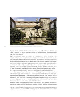 268   24. Claustro. A construção deste claustro e dos aposentos monásticos corresponde à Época Moderna.




      Dentro da plêiade de individualidades que ocuparam esse cargo em Paço de Sousa, destacou-se o
      Cardeal D. Henrique, que assumiu essa posição durante dois períodos ocorridos, nomeadamente, entre
      1536-1540 e entre 1560-1567.
      O governo monástico por abades comendatários que arrecadavam para usufruto individual parte das
      rendas da instituição, encaminhou o mosteiro para uma vida de relaxamento e de distanciamento dos prin-
      cípios da Regra de São Bento que norteavam a comunidade. Os investimentos na construção e renovação
      das estruturas arquitectónicas eram, no final da Idade Média, muito reduzidos. Igualmente o eram na aqui-
      sição de novos equipamentos litúrgicos. Esta situação parece ter concorrido para a desafectação do Mos-
      teiro do Salvador de Paço de Sousa da Ordem Beneditina, e a sua integração na Companhia de Jesus.
      Este é talvez o marco mais importante da vida desta instituição monástica: beneditino da origem ao século
      XVI, altura em que integra nova vivência monástica definida pelos princípios abraçados pelos Jesuítas. E,
      como é sabido, a acção dos jesuítas foi determinante na definição do Portugal na Época Moderna.
      A administração por abades comendatários, iniciada em 1394, chegaria ao fim em 1569 com a entrada
      no Mosteiro dos padres da Companhia de Jesus, que assumiriam o comando administrativo desta casa31.
      Apadrinhada pelo Cardeal-Infante, a ordem religiosa fundada por Inácio de Loiola governaria Paço de
      Sousa durante largos anos, sendo a sua presença simultânea com a dos beneditinos até 1759, data da
      sua expulsão do país por ordem do Marquês de Pombal, Sebastião de Carvalho e Melo, registando-se por
      diversas vezes algumas querelas entre os professos das duas ordens.
      Nesse novo contexto, os jesuítas tomaram conta do couto monástico, mas o abade da freguesia conti-
      nuou a ser um religioso da Ordem de São Bento, colocando no mesmo espaço de actuação religiosos


      31 Em 1784, no governo de Frei Manuel de São Tomás iniciam-se as obras de reconstrução da capela-mor, trasladando-se algumas pedras de
          túmulos aí existentes para as naves colaterais. Cf. MEIRELES, Frei António da Assunção – Memórias do Mosteiro de Paço de Sousa … [Prefácio
          de Alfredo Pimenta]. Lisboa: Academia Portuguesa da História, 1942, p. 70.
 