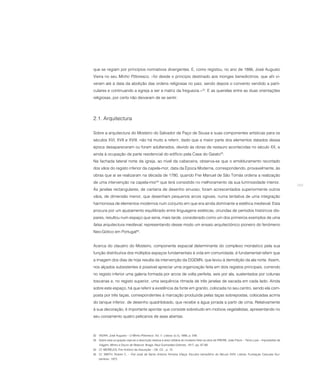 que se regiam por princípios normativos divergentes. E, como registou, no ano de 1886, José Augusto
Vieira no seu Minho Pittoresco, «foi desde o principio destinado aos monges benedictinos, que ahi vi-
veram até à data da abolição das ordens religiosas no paiz, sendo depois o convento vendido a parti-
culares e continuando a egreja a ser a matriz da freguezia.»32. E as querelas entre as duas orientações
religiosas, por certo não deixaram de se sentir.




2.1. Arquitectura

Sobre a arquitectura do Mosteiro do Salvador de Paço de Sousa e suas componentes artísticas para os
séculos XVI, XVII e XVIII, não há muito a referir, dado que a maior parte dos elementos datados dessa
época desapareceram ou foram adulterados, devido às obras de restauro acontecidas no século XX, e
ainda à ocupação da parte residencial do edifício pela Casa do Gaiato33.
Na fachada lateral norte da igreja, ao nível da cabeceira, observa-se que o emolduramento recortado
dos vãos do registo inferior da capela-mor, data da Época Moderna, correspondendo, provavelmente, às
obras que aí se realizaram na década de 1780, quando Frei Manuel de São Tomás ordena a realização
de uma intervenção na capela-mor34 que terá consistido no melhoramento da sua luminosidade interior.
                                                                                                                                                     269
Às janelas rectangulares, de cantaria de desenho sinuoso, foram acrescentados superiormente outros
vãos, de dimensão menor, que desenham pequenos arcos ogivais, numa tentativa de uma integração
harmoniosa de elementos modernos num conjunto em que era ainda dominante a estética medieval. Esta
procura por um ajustamento equilibrado entre linguagens estéticas, oriundas de períodos históricos dís-
pares, resultou num espaço que seria, mais tarde, considerado como um dos primeiros exemplos de uma
falsa arquitectura medieval, representando desse modo um ensaio arquitectónico pioneiro do fenómeno
Neo-Gótico em Portugal35.


Acerca do claustro do Mosteiro, componente espacial determinante do complexo monástico pela sua
função distributiva dos múltiplos espaços fundamentais à vida em comunidade, é fundamental referir que
a imagem dos dias de hoje resulta da intervenção da DGEMN, que levou à demolição da ala norte. Assim,
nos alçados subsistentes é possível apreciar uma organização feita em dois registos principais, correndo
no registo inferior uma galeria formada por arcos de volta perfeita, seis por ala, sustentados por colunas
toscanas e, no registo superior, uma sequência ritmada de três janelas de sacada em cada lado. Ainda
sobre este espaço, há que referir a existência da fonte em granito, colocada no seu centro, sendo ela com-
posta por três taças, correspondentes à marcação produzida pelas taças sobrepostas, colocadas acima
do tanque inferior, de desenho quadrilobado, que recebe a água jorrada a partir de cima. Relativamente
à sua decoração, é importante apontar que consiste sobretudo em motivos vegetalistas, apresentando no
seu coroamento quatro pelicanos de asas abertas.



32 VIEIRA, José Augusto – O Minho Pittoresco. Vol. II. Lisboa: [s.n], 1886, p. 548.
33 Sobre esta ocupação veja-se a descrição relativa à área utilitária do mosteiro feita na obra de FREIRE, João Paulo – Terra Lusa – Impressões de
    Viagem. Minho e Douro de Relance. Braga: Raul Guimarães Editores, 1917, pp. 67-69.
34 Cf. MEIRELES, Frei António da Assunção – Ob. Cit. , p. 10.
35 Cf. SMITH, Robert C. – Frei José de Santo António Ferreira Vilaça: Escultor beneditino do Século XVIII. Lisboa: Fundação Calouste Gul-
    benkian, 1972.
 