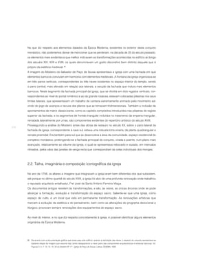No que diz respeito aos elementos datados da Época Moderna, existentes no exterior deste conjunto
      monástico, não poderíamos deixar de mencionar que se perderam, na década de 20 do século passado,
      os elementos mais evidentes e que melhor indicavam as transformações acontecidas no edifício ao longo
      dos séculos XVI, XVII e XVIII, os quais denunciavam um gosto decorativo bem distinto daquele que é
      próprio da estética medieval. 36
      A imagem do Mosteiro do Salvador de Paço de Sousa apresentava a igreja com uma fachada em que
      elementos barrocos conviviam em harmonia com elementos medievais. A frontaria da igreja organizava-se
      em três panos verticais, correspondentes às três naves existentes no espaço interior do templo, sendo
      o pano central, mais elevado em relação aos laterais, a secção da fachada que incluía mais elementos
      barrocos. Neste segmento da fachada principal da igreja, que se dividia em dois registos verticais, cor-
      respondentes ao nível do portal românico e ao da grande rosácea, estavam colocadas pilastras nos seus
      limites laterais, que apresentavam um trabalho de cantaria extremamente animado pelo movimento ad-
      vindo do jogo de avanços e recuos dos planos que as tornavam tridimensionais. Também a inclusão de
      apontamentos de matriz classicizante, como os capitéis compósitos introduzidos nas pilastras do registo
      superior da fachada, e os segmentos de frontão triangular incluídos no tratamento da empena triangular,
      rematada lateralmente por urnas, são componentes evidentes do repertório artístico do século XVIII.
      Prosseguindo a análise do Mosteiro antes das obras de restauro no século XX, sobre o pano lateral da
270
      fachada da igreja, correspondente à nave sul, estava uma robusta torre sineira, de planta quadrangular e
      remate piramidal. Era também para sul que se desenvolvia a área da comunidade, espaço residencial do
      complexo monástico, prolongando-se a fachada principal do conjunto, virada a poente, num plano mais
      avançado, relativamente ao volume da igreja, o qual se apresentava rebocado e vazado, em intervalos
      ritmados, pelos vãos das janelas de verga recta que correspondiam às celas individuais dos monges.




      2.2. Talha, imaginária e composição iconográfica da igreja

      No ano de 1758, os altares e imagens que integravam a igreja eram bem diferentes dos que subsistem,
      até porque no último quartel do século XVIII, a igreja foi alvo de uma profunda renovação onde trabalhou
      o reputado arquitecto entalhador, Frei José de Santo António Ferreira Vilaça.
      Os documentos antigos resistem às transformações, e são, às vezes, as únicas âncoras onde se pode
      alicerçar a formação, evolução e transformação do espaço sacro. Saliente-se que uma igreja, como
      espaço de culto, é um local que está em permanente transformação. As renovações artísticas que
      marcam a evolução da estética e do pensamento, bem como as alterações do programa devocional e
      litúrgico, provocam sempre renovações dos equipamentos do espaço sacro.


      Ao nível do interior, e no que diz respeito concretamente à igreja, é possível identificar alguns elementos
      originários da Época Moderna.




      36 De acordo com a documentação gráfica que existe para este edifício, anterior à realização das obras, o aspecto do conjunto apresentava-se
          bastante díspar da imagem que assume hoje, tendo desaparecido a maior parte das componentes arquitectónicas e artísticas barrocas. Vd.
          Figuras 3, 5, 7, 13, 14, 15, 33 do Boletim Nº 17 – Igreja de Paço de Sousa. Lisboa: DGEMN, 1939.
 