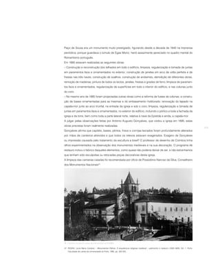 Paço de Sousa era um monumento muito prestigiado, figurando desde a década de 1840 na imprensa
periódica, porque guardava o túmulo de Egas Moniz, herói assazmente apreciado no quadro mental do
Romantismo português.
Em 1885 estavam realizadas as seguintes obras:
– Construção e reconstrução dos telhados em todo o edificio, limpeza, regularização e tomada de juntas
em paramentos lisos e ornamentados no exterior; construção de janelas em arco de volta perfeita e de
frestas nas três naves; construção de soalhos; construção de andaimes, demolição de diferentes obras,
remoção de madeiras; pintura de todos os tectos, janelas, frestas e grades de ferro; limpeza de paramen-
tos lisos e ornamentados, regularização de superfícies em todo o interior do edifício, e nas colunas junto
do coro.
– No mesmo ano de 1885 foram projectadas outras obras como a reforma de fustes de colunas; a constru-
ção de bases ornamentadas para as mesmas e do embasamento moldurado; renovação do lajeado na
capela-mor junto ao arco triunfal, na entrada da igreja e sob o coro; limpeza, regularização e tomada de
juntas em paramentos lisos e ornamentados, no exterior do edificio, incluindo o pórtico e toda a fachada da
igreja e da torre, bem como toda a parte lateral norte, relativa à nave da Epístola e ainda, a capela-mor.
A julgar pelas observações feitas por António Augusto Gonçalves, que visitou a igreja em 1895, estas
obras previstas foram realmente realizadas.
                                                                                                                                            275
Gonçalves afirma que capitéis, bases, plintos, frisos e cornijas lavrados foram profundamente alterados
por mãos de canteiros atrevidos e que todos os relevos estavam exagerados. Exagero de Gonçalves
ou impressão causada pelo tratamento da escultura a bisel? O professor de desenho de Coimbra tinha
olhos experimentados na observação dos monumentos medievais e na sua decoração. O programa de
restauro incluiu o fabrico daqueles elementos, como quase não poderia deixar de ser, e não estranhamos
que tenham sido esculpidas ou retocadas peças decorativas desta igreja.
A limpeza das cantarias caiadas foi recomendada por ofício de Possidónio Narciso da Silva, Conselheiro
dos Monumentos Nacionais47.




26. Conjunto monástico antes da intervenção da DGEMN.

47 ROSAS, Lúcia Maria Cardoso – Monumentos Pátrios. A arquitectura religiosa medieval – património e restauro (1835-1928). Vol. 1. Porto;
    Faculdade de Letras da Universidade do Porto, 1995, pp. 332-333.
 