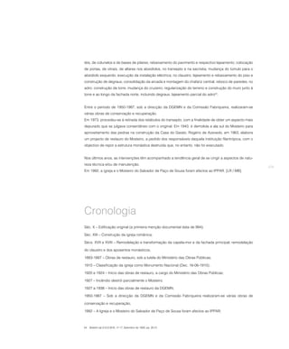 téis, de colunelos e de bases de pilares; rebaixamento do pavimento e respectivo lajeamento; colocação
de portas, de vitrais, de altares nos absidíolos, no transepto e na sacristia; mudança do túmulo para o
absidíolo esquerdo; execução da instalação eléctrica; no claustro: lajeamento e rebaixamento do piso e
construção de degraus; consolidação da arcada e montagem do chafariz central; reboco de paredes; no
adro: construção da torre; mudança do cruzeiro; regularização do terreno e construção do muro junto à
torre e ao longo da fachada norte, incluindo degraus; lajeamento parcial do adro54.


Entre o período de 1950-1987, sob a direcção da DGEMN e da Comissão Fabriqueira, realizaram-se
várias obras de conservação e recuperação.
Em 1973, procedeu-se à retirada dos retábulos do transepto, com a finalidade de obter um aspecto mais
depurado que se julgava consentâneo com o original. Em 1943, é demolida a ala sul do Mosteiro para
aproveitamento das pedras na construção da Casa do Gaiato. Rogério de Azevedo, em 1963, elabora
um projecto de restauro do Mosteiro, a pedido dos responsáveis daquela instituição filantrópica, com o
objectivo de repor a estrutura monástica destruída que, no entanto, não foi executado.


Nos últimos anos, as intervenções têm acompanhado a tendência geral de se cingir a aspectos de natu-
reza técnica e/ou de manutenção.
                                                                                                          279
Em 1992, a igreja e o Mosteiro do Salvador de Paço de Sousa foram afectos ao IPPAR. [LR / MB]




Cronologia
Séc. X – Edificação original (a primeira menção documental data de 994);

Séc. XIII – Construção da igreja românica;

Sécs. XVII e XVIII – Remodelação e transformação da capela-mor e da fachada principal; remodelação

do claustro e dos aposentos monásticos;

1883-1887 – Obras de restauro, sob a tutela do Ministério das Obras Públicas;

1910 – Classificação da igreja como Monumento Nacional (Dec. 16-06-1910);

1920 e 1924 – Início das obras de restauro, a cargo do Ministério das Obras Públicas;

1927 – Incêndio destrói parcialmente o Mosteiro;

1927 a 1938 – Início das obras de restauro da DGEMN;

1950-1987 – Sob a direcção da DGEMN e da Comissão Fabriqueira realizaram-se várias obras de

conservação e recuperação;

1992 – A Igreja e o Mosteiro do Salvador de Paço de Sousa foram afectos ao IPPAR;



54 Boletim da D.G.E.M.N., nº 17, Setembro de 1939, pp. 20-21.
 