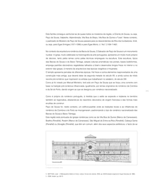 Esta família conseguiu senhoriar-se de quase todos os mosteiros da região, a Oriente do Sousa, ou seja,
Paço de Sousa, Valpedre, Alpendorada, Vila Boa do Bispo, Vila Boa de Quires e Tuías4. Neste contexto,
o padroado do Mosteiro de Paço de Sousa passará para os descendentes da filha dos fundadores, Vivili,
ou seja, para Egas Ermiges (1071-1095) e para Egas Moniz, o “Aio” (1108-1146)5.


No contexto da arquitectura românica da Bacia do Sousa, O Salvador de Paço de Sousa é um monumento
nuclear. A igreja, muito celebrada na historiografia da arte portuguesa, apresenta um modo muito próprio
de decorar, tanto pelos temas como pelas técnicas empregues na escultura. Esta escultura, típica
das Bacias do Sousa e do Baixo Tâmega, adopta colunas prismáticas nos portais, bases bulbiformes,
emprega padrões decorativos vegetalistas talhados a bisel e desenvolve longos frisos no interior e no
exterior das igrejas, à maneira da arquitectura das épocas visigótica e moçárabe.
O templo apresenta parcelas de diferentes épocas. Há frisos e outros elementos reaproveitados de uma
construção mais antiga, que deverá datar da segunda metade do século XII, e ainda outros de nítido
recorte pré-românico que inspiraram os artistas que trabalharam no estaleiro, do século XIII.
Como já foi notado por Manuel Monteiro, terá sido em Paço de Sousa que se forjou uma corrente com
base na tradição pré-românica influenciada, igualmente, por temas originários do românico de Coimbra
e da Sé do Porto, dando origem ao que se designou por românico nacionalizado.
                                                                                                                                             255

Como é próprio do românico português, à medida que o estilo se expande e implanta no território
também se regionaliza, afastando-se do reportório decorativo de origem francesa e das formas mais
eruditas de construir.
Paço de Sousa foi, neste contexto, um edíficio-padrão onde as tradições locais e as influências do
românico de Coimbra e do Porto se miscigenaram, padronizando o tipo de românico nacionalizado das
Bacias do Sousa e Baixo Tâmega.
Esta região está pontuada de igrejas românicas como as de Vila Boa de Quires (Marco de Canaveses),
Boelhe (Penafiel), Rosém (Marco de Canaveses), São Miguel de Entre-os-Rios (Penafiel), Cabeça Santa
(Penafiel) ou Abragão (Penafiel), que têm em comum, além dos seus aspectos estilísticos, o facto de se




5. Alçado da fachada norte.



4 MATTOSO, José – O Monaquismo Ibérico e Cluny. Lisboa: Círculo de Leitores, 2002, pp. 68-69 (edição original em língua francesa de 1966).
5 IDEM, ibidem, pp. 69-70.
 