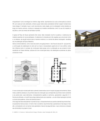 enquadrarem numa cronologia do românico algo tardia, reportando-se as suas construções ao século
      XIII, por vezes já muito adiantado, embora quase todos estes exemplares tenham origens fundacionais
      mais antigas. A verdade é que o surto reconstrutivo nesta região, por ter abrangido muitos templos ao
      longo da mesma centúria, conduziu à adopção de modelos semelhantes, tanto no que diz respeito à
      escultura, como ao arranjo de fachadas e portais.


      A igreja de Paço de Sousa apresenta três naves, falso transepto inscrito na planta, e coberturas de
      madeira assentes em arcos-diafragma. A cabeceira é composta por três capelas que comunicam entre
      si: as laterais, de secção semicircular à maneira românica, e a central de planta rectangular, resultado
      de uma alteração da Época Moderna.
      Vários condicionalismos, como o facto de existir uma igreja anterior - dos finais do século XI - que permitiu
      a continuação da celebração do culto sem se impor a necessidade urgente de um novo edifício, terão
      tido influência tanto no arrastar da construção desta igreja como na alteração ao seu projecto inicial,           6. A igreja apresenta parcelas de diferentes
                                                                                                                        épocas. Na fachada norte há frisos
      resultando em fases distintas, próprias de uma construção lenta e de alterações sucessivas ao plano               reaproveitados de uma construção românica
      construtivo inicial.                                                                                              mais antiga e de um templo pré-românico.




256




      7. Alçado ocidental. A igreja apresenta três naves e transepto.              8. Planta da igreja.




      A nova construção iniciada pelo lado ocidental, desenvolveu-se em função da igreja pré-existente. Deste
      modo, podemos destacar uma primeira fase de construção que corresponde ao primeiro tramo ocidental
      e ao portal axial, cujos elementos, nomeadamente capitéis e cachorros, apresentam, segundo C. A.
      Ferreira de Almeida, um perfil mais antigo relativamente aos restantes: «uns de nítida inspiração coimbrã
      ou da sé portucalense, outros de diversos locais»6.
      Uma segunda fase está patente no portal sul que, comparativamente ao portal ocidental da primeira fase,
      se apresenta menos arcaico. O tramo mais a ocidente, da primeira fase, apresenta-se mais largo e mais
      alto, contrastando com os tramos mais apertados e baixos da segunda fase, o que comprova a redução
      das dimensões do projecto inicial.


      6 ALMEIDA, C. A. Ferreira de – História da Arte em Portugal. O Românico. Lisboa: Publicações Alfa, 1986, p. 89.
 