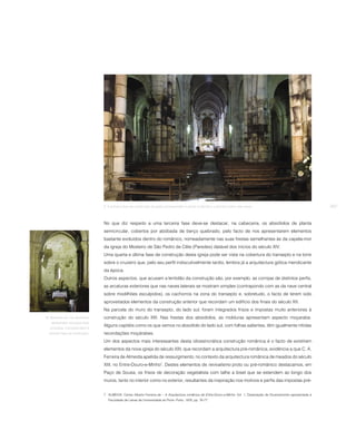 9. À primeira fase da construção da igreja correspondem o portal ocidental e o primeiro tramo das naves.                                    257



                                   No que diz respeito a uma terceira fase deve-se destacar, na cabeceira, os absidíolos de planta
                                   semicircular, cobertos por abóbada de berço quebrado, pelo facto de nos apresentarem elementos
                                   bastante evoluídos dentro do românico, nomeadamente nas suas frestas semelhantes às da capela-mor
                                   da igreja do Mosteiro de São Pedro de Cête (Paredes) datável dos inícios do século XIV.
                                   Uma quarta e última fase de construção desta igreja pode ser vista na cobertura do transepto e na torre
                                   sobre o cruzeiro que, pelo seu perfil indiscutivelmente tardio, lembra já a arquitectura gótica mendicante
                                   da época.
                                   Outros aspectos, que acusam a lentidão da construção são, por exemplo, as cornijas de distintos perfis,
                                   as arcaturas exteriores que nas naves laterais se mostram simples (contrapondo com as da nave central
                                   sobre modilhões esculpidos), os cachorros na zona do transepto e, sobretudo, o facto de terem sido
                                   aproveitados elementos da construção anterior que recordam um edifício dos finais do século XII.
                                   Na parcela do muro do transepto, do lado sul, foram integrados frisos e impostas muito anteriores à
10. Absidíolo sul. Os absídiolos   construção do século XIII. Nas frestas dos absidíolos, as molduras apresentam aspecto moçarabe.
    apresentam soluções mais
                                   Alguns capitéis como os que vemos no absidíolo do lado sul, com folhas salientes, têm igualmente nítidas
   evoluídas. Correspondem à
   terceira fase da construção.    recordações moçárabes.
                                   Um dos aspectos mais interessantes desta idiossincrática construção românica é o facto de existirem
                                   elementos da nova igreja do século XIII, que recordam a arquitectura pré-românica, evidência a que C. A.
                                   Ferreira de Almeida apelida de ressurgimento, no contexto da arquitectura românica de meados do século
                                   XIII, no Entre-Douro-e-Minho7. Destes elementos de revivalismo proto ou pré-românico destacamos, em
                                   Paço de Sousa, os frisos de decoração vegetalista com talhe a bisel que se estendem ao longo dos
                                   muros, tanto no interior como no exterior, resultantes da inspiração nos motivos e perfis das impostas pré-


                                   7 ALMEIDA, Carlos Alberto Ferreira de – A Arquitectura românica de Entre-Douro-e-Minho. Vol. 1, Dissertação de Doutoramento apresentada à
                                      Faculdade de Letras da Universidade do Porto: Porto, 1978, pp. 76-77.
 