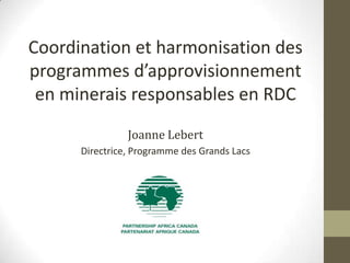 Coordination et harmonisation des
programmes d’approvisionnement
en minerais responsables en RDC
Joanne Lebert
Directrice, Programme des Grands Lacs

 