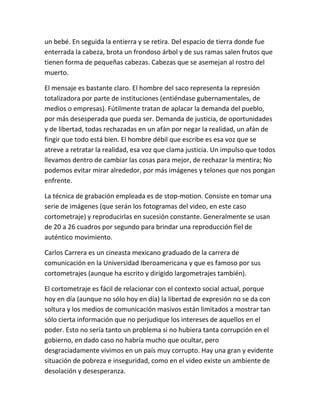 un bebé. En seguida la entierra y se retira. Del espacio de tierra donde fue
enterrada la cabeza, brota un frondoso árbol y de sus ramas salen frutos que
tienen forma de pequeñas cabezas. Cabezas que se asemejan al rostro del
muerto.

El mensaje es bastante claro. El hombre del saco representa la represión
totalizadora por parte de instituciones (entiéndase gubernamentales, de
medios o empresas). Fútilmente tratan de aplacar la demanda del pueblo,
por más desesperada que pueda ser. Demanda de justicia, de oportunidades
y de libertad, todas rechazadas en un afán por negar la realidad, un afán de
fingir que todo está bien. El hombre débil que escribe es esa voz que se
atreve a retratar la realidad, esa voz que clama justicia. Un impulso que todos
llevamos dentro de cambiar las cosas para mejor, de rechazar la mentira; No
podemos evitar mirar alrededor, por más imágenes y telones que nos pongan
enfrente.

La técnica de grabación empleada es de stop-motion. Consiste en tomar una
serie de imágenes (que serán los fotogramas del video, en este caso
cortometraje) y reproducirlas en sucesión constante. Generalmente se usan
de 20 a 26 cuadros por segundo para brindar una reproducción fiel de
auténtico movimiento.

Carlos Carrera es un cineasta mexicano graduado de la carrera de
comunicación en la Universidad Iberoamericana y que es famoso por sus
cortometrajes (aunque ha escrito y dirigido largometrajes también).

El cortometraje es fácil de relacionar con el contexto social actual, porque
hoy en día (aunque no sólo hoy en día) la libertad de expresión no se da con
soltura y los medios de comunicación masivos están limitados a mostrar tan
sólo cierta información que no perjudique los intereses de aquellos en el
poder. Esto no sería tanto un problema si no hubiera tanta corrupción en el
gobierno, en dado caso no habría mucho que ocultar, pero
desgraciadamente vivimos en un país muy corrupto. Hay una gran y evidente
situación de pobreza e inseguridad, como en el video existe un ambiente de
desolación y desesperanza.
 
