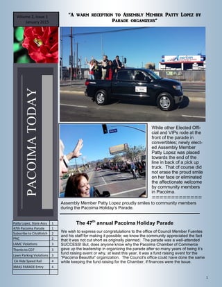 1
PACOIMATODAY
Volume 2, Issue 1
January 2015
“A warm reception to Assembly Member Patty Lopez by
Parade organizers”
While other Elected Offi-
cial and VIPs rode at the
front of the parade in
convertibles; newly elect-
ed Assembly Member
Patty Lopez was placed
towards the end of the
line in back of a pick up
truck. That of course did
not erase the proud smile
on her face or eliminated
the affectionate welcome
by community members
in Pacoima.
Assembly Member Patty Lopez proudly smiles to community members
during the Pacoima Holiday’s Parade.

Patty Lopez, State Assy 1
47th Pacoima Parade 1
Subscribe to CityWatch 2
PNC 2
LAMC Violations 3
Thanks to CD7 3
Lawn Parking Violations 3
CA Hide Speed Rail 4
XMAS PARADE Entry 4
The 47th
annual Pacoima Holiday Parade
We wish to express our congratulations to the office of Council Member Fuentes
and his staff for making it possible; we know the community appreciated the fact
that it was not cut short as originally planned. The parade was a well-attended
SUCCESS! But, does anyone know why the Pacoima Chamber of Commerce
gave up the leadership in organizing the parade after so many years of being it’s
fund raising event or why, at least this year, it was a fund raising event for the
“Pacoima Beautiful” organization. The Council’s office could have done the same
while keeping the fund raising for the Chamber, if finances were the issue.
 