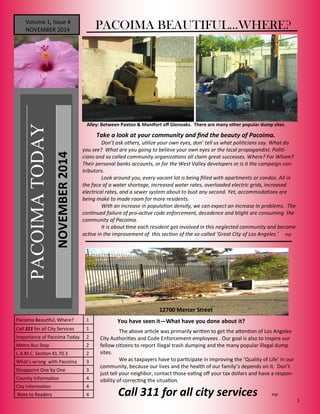 1 
PACOIMA TODAY 
Volume 1, Issue 4 NOVEMBER 2014 
NOVEMBER 2014 
Pacoima Beautiful, Where? 
1 
Call 311 for all City Services 
1 
Importance of Pacoima Today 
2 
Metro Bus Stop 
2 
L.A.M.C. Section 41.70.3 
2 
What’s wrong with Pacoima 
3 
Disappoint One by One 
3 
Counity Information 
4 
City Information 
4 
Note to Readers 
4 
PACOIMA BEAUTIFUL...WHERE? 
Take a look at your community and find the beauty of Pacoima. 
Don’t ask others, utilize your own eyes, don’ tell us what politicians say. What do you see? What are you going to believe your own eyes or the local propagandist. Politi- cians and so called community organizations all claim great successes. Where? For Whom? Their personal banks accounts, or for the West Valley developers or is it the campaign con- tributors. 
Look around you, every vacant lot is being filled with apartments or condos. All in the face of a water shortage, increased water rates, overloaded electric grids, increased electrical rates, and a sewer system about to bust any second. Yet, accommodations are being make to made room for more residents. 
With an increase in population density, we can expect an increase in problems. The continued failure of pro-active code enforcement, decadence and blight are consuming the community of Pacoima. 
It is about time each resident got involved in this neglected community and become active in the improvement of this section of the so-called ‘Great City of Los Angeles.’ mp 
Alley: Between Paxton & Montfort off Glenoaks. There are many other popular dump sites. 
12700 Mercer Street 
The above article was primarily written to get the attention of Los Angeles City Authorities and Code Enforcement employees . Our goal is also to inspire our fellow citizens to report illegal trash dumping and the many popular illegal dump sites. 
We as taxpayers have to participate in improving the ’Quality of Life’ in our community, because our lives and the health of our family’s depends on it. Don’t just tell your neighbor, contact those eating off your tax dollars and have a respon- sibility of correcting the situation. 
Call 311 for all city services mp 
You have seen it—What have you done about it?  
