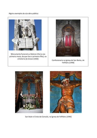 Algúns exemplos da súa obra pública:
Monumento funerario a Dolores Vila (a súa
primeira moza, da que tivo o primeiro fillo), no
cimeterio do Grove (1920)
Confesionario na igrexa de San Bieito, de
Fefiñáns (1948)
San Xoán e Cristo do Consolo, na Igrexa de Fefiñáns (1946)
 