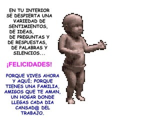 EN TU INTERIOR SE DESPIERTA UNA VARIEDAD DE SENTIMIENTOS,  DE IDEAS,  DE PREGUNTAS Y DE RESPUESTAS,  DE PALABRAS Y SILENCIOS... ¡FELICIDADES! PORQUE VIVES AHORA Y AQUÍ; PORQUE TIENES UNA FAMILIA, AMIGOS QUE TE AMAN, UN HOGAR DONDE LLEGAS CADA DIA CANSAD @  DEL TRABAJO. 