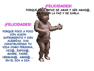 ¡FELICIDADES! PORQUE ERES CAPAZ DE AMAR Y SER AMAD @ ,  DE GOZAR LA PAZ Y DE DARLA. ¡FELICIDADES! PORQUE POCO A POCO CON ALGÚN SUFRIMIENTO Y CON ALEGRÍAS, VAS CONSTRUYENDO TU VIDA COMO PERSONA, HIJ @ , ESPOS @ , MADRE, PADRE, HERMAN @ , AMIG @ ... EN EL DIA A DIA. 