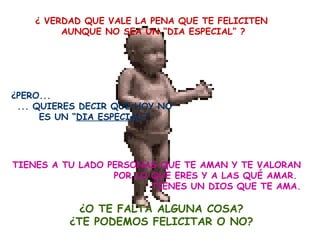 ¿ VERDAD QUE VALE LA PENA QUE TE FELICITEN  AUNQUE NO SEA UN “DIA ESPECIAL” ? ¿PERO...  ... QUIERES DECIR QUE HOY NO ES UN “ DIA ESPECIAL” ? TIENES A TU LADO PERSONAS QUE TE AMAN Y TE VALORAN POR LO QUE ERES Y A LAS QUÉ AMAR.  TIENES UN DIOS QUE TE AMA. ¿O TE FALTA ALGUNA COSA? ¿TE PODEMOS FELICITAR O NO? 