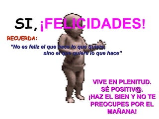 SI,   ¡FELICIDADES ! RECUERDA:     VIVE EN PLENITUD. SÉ POSITIV@. ¡HAZ EL BIEN Y NO TE PREOCUPES POR EL MAÑANA!   “ No es feliz el que hace lo que quiere,  sino el que quiere lo que hace” 