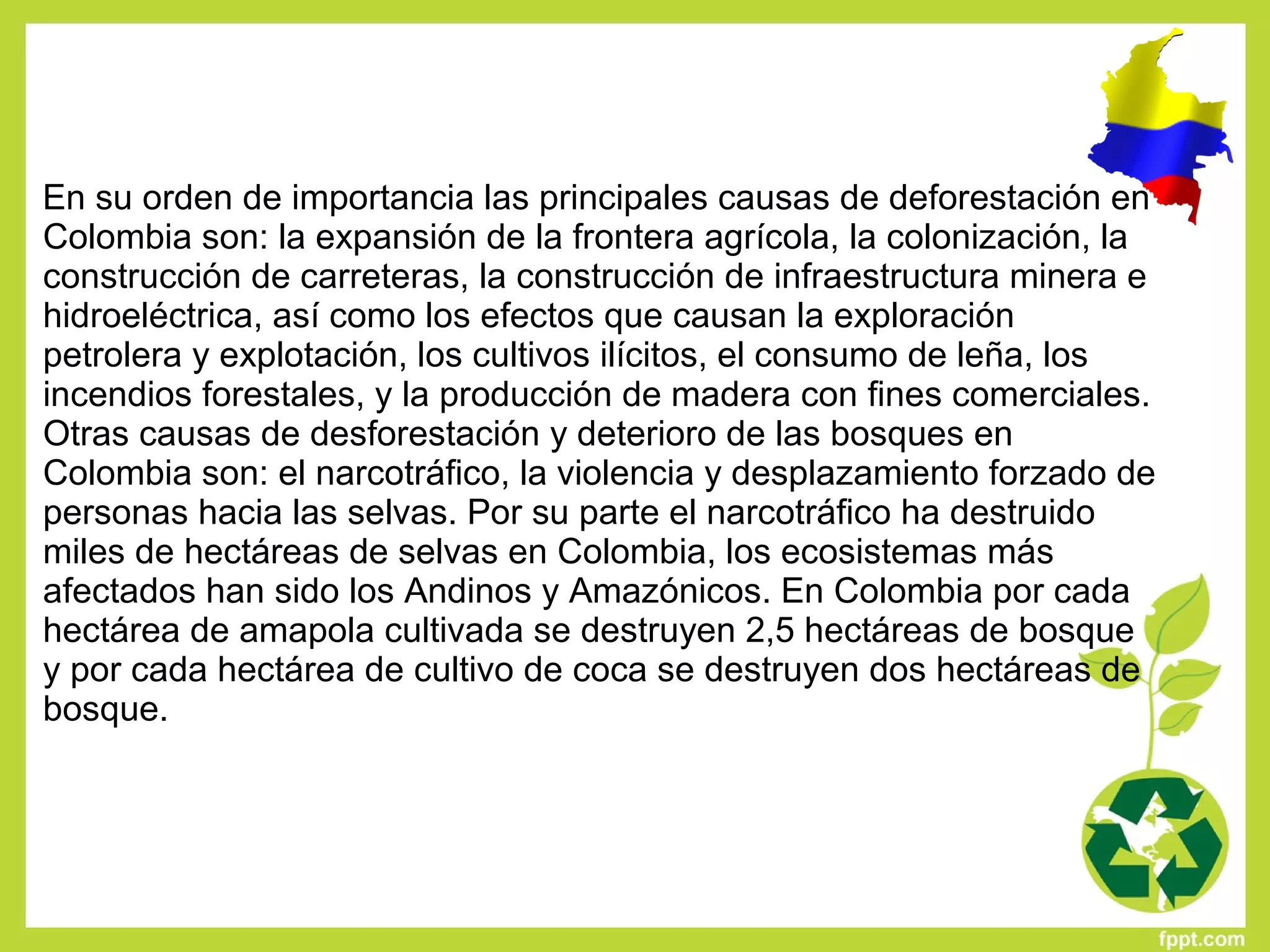 En su orden de importancia las principales causas de deforestación en 
Colombia son: la expansión de la frontera agrícola, la colonización, la 
construcción de carreteras, la construcción de infraestructura minera e 
hidroeléctrica, así como los efectos que causan la exploración 
petrolera y explotación, los cultivos ilícitos, el consumo de leña, los 
incendios forestales, y la producción de madera con fines comerciales. 
Otras causas de desforestación y deterioro de las bosques en 
Colombia son: el narcotráfico, la violencia y desplazamiento forzado de 
personas hacia las selvas. Por su parte el narcotráfico ha destruido 
miles de hectáreas de selvas en Colombia, los ecosistemas más 
afectados han sido los Andinos y Amazónicos. En Colombia por cada 
hectárea de amapola cultivada se destruyen 2,5 hectáreas de bosque 
y por cada hectárea de cultivo de coca se destruyen dos hectáreas de 
bosque.
 