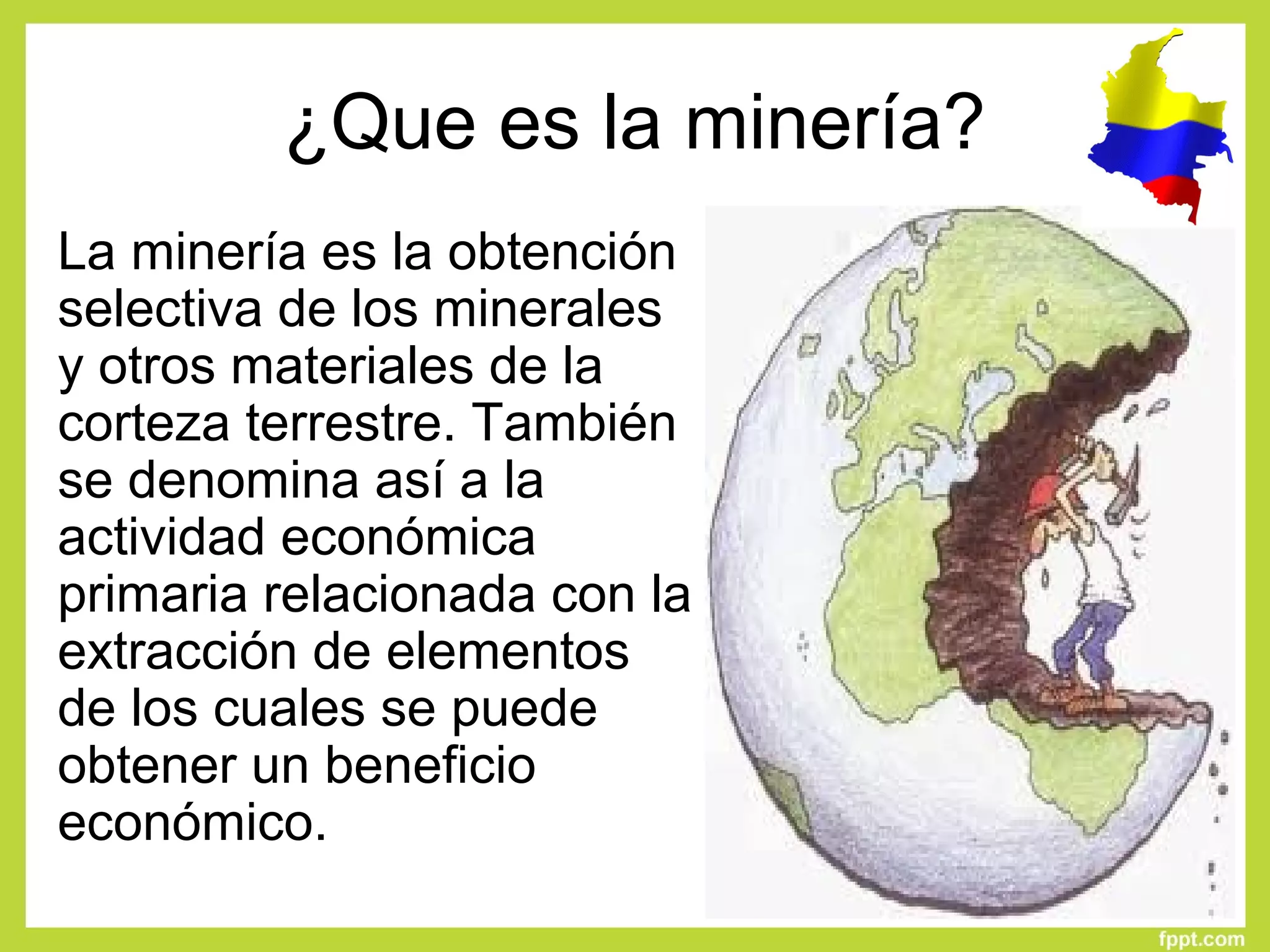 ¿Que es la minería?
La minería es la obtención 
selectiva de los minerales 
y otros materiales de la 
corteza terrestre. También 
se denomina así a la 
actividad económica 
primaria relacionada con la 
extracción de elementos 
de los cuales se puede 
obtener un beneficio 
económico.
 