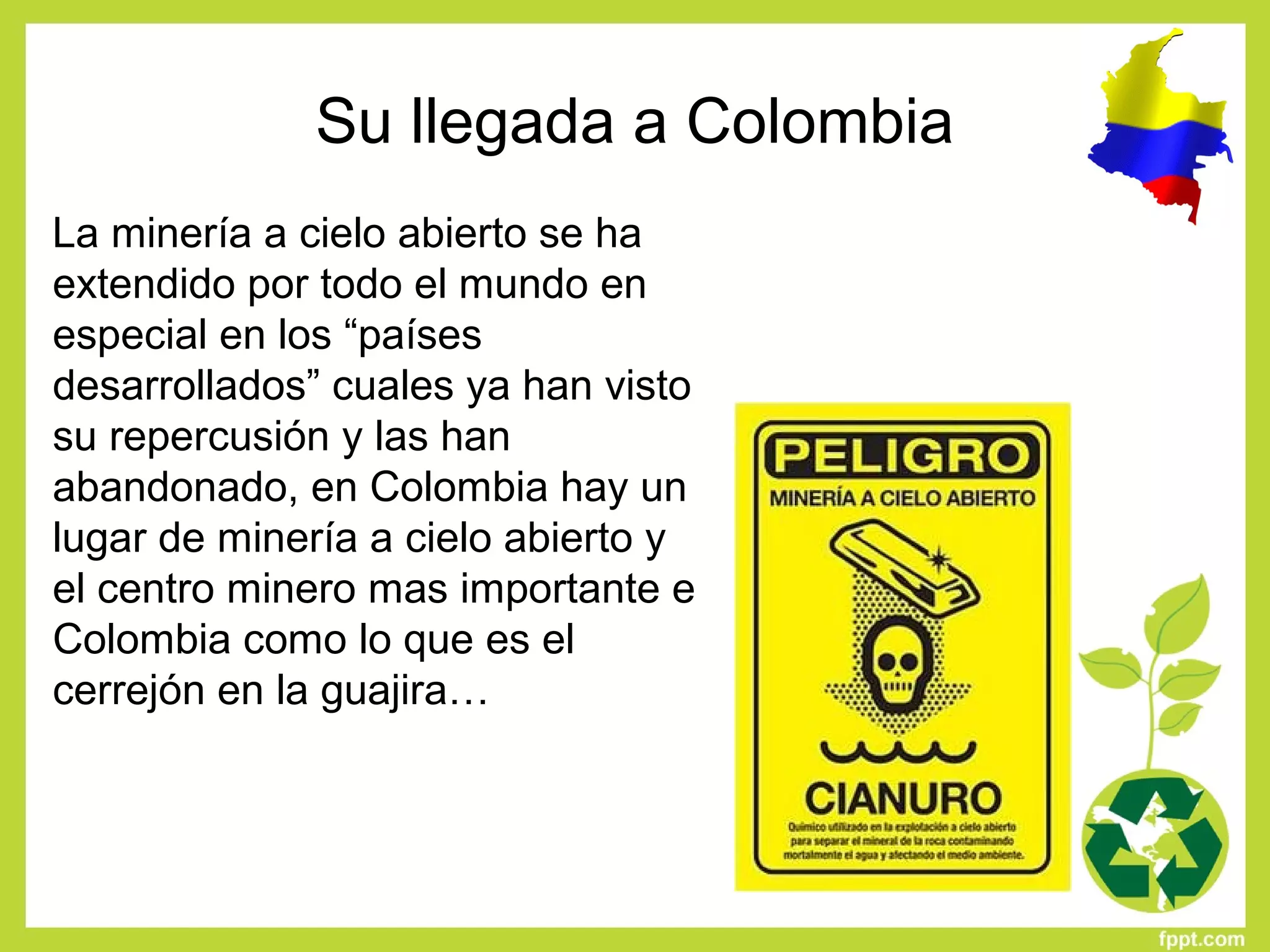 Su llegada a Colombia
La minería a cielo abierto se ha
extendido por todo el mundo en
especial en los “países
desarrollados” cuales ya han visto
su repercusión y las han
abandonado, en Colombia hay un
lugar de minería a cielo abierto y
el centro minero mas importante e
Colombia como lo que es el
cerrejón en la guajira…
 