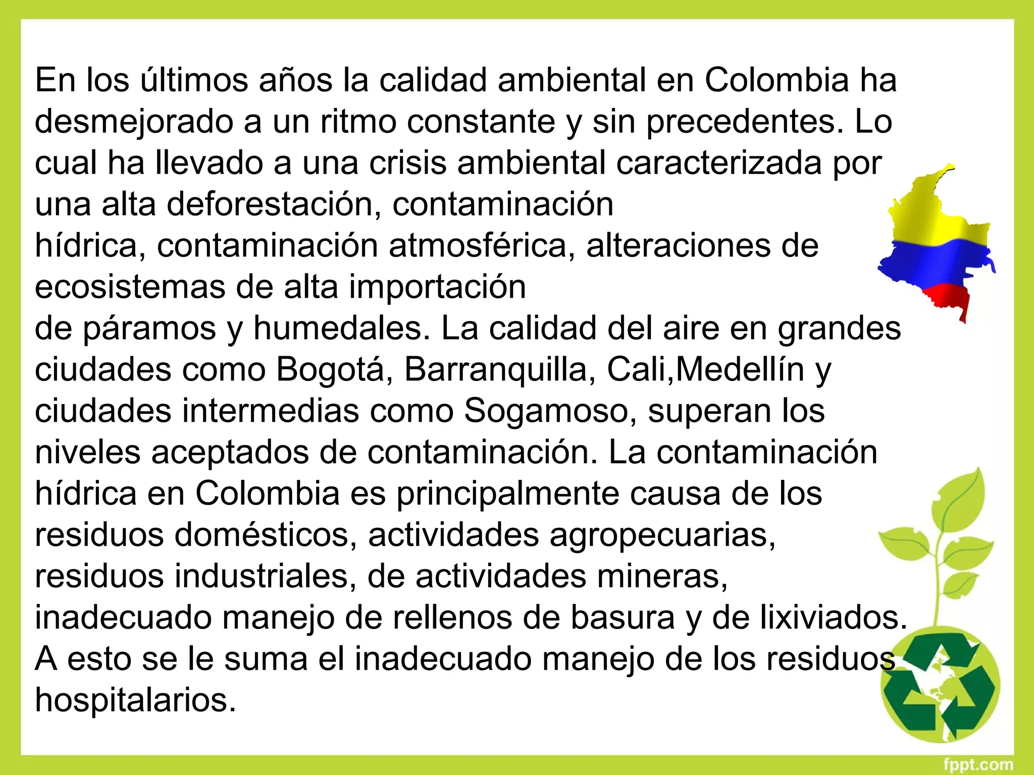 En los últimos años la calidad ambiental en Colombia ha
desmejorado a un ritmo constante y sin precedentes. Lo
cual ha llevado a una crisis ambiental caracterizada por
una alta deforestación, contaminación
hídrica, contaminación atmosférica, alteraciones de
ecosistemas de alta importación
de páramos y humedales. La calidad del aire en grandes
ciudades como Bogotá, Barranquilla, Cali,Medellín y
ciudades intermedias como Sogamoso, superan los
niveles aceptados de contaminación. La contaminación
hídrica en Colombia es principalmente causa de los
residuos domésticos, actividades agropecuarias,
residuos industriales, de actividades mineras,
inadecuado manejo de rellenos de basura y de lixiviados.
A esto se le suma el inadecuado manejo de los residuos
hospitalarios.
 