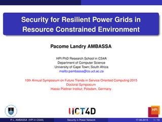 1/ 13
Security for Resilient Power Grids in
Resource Constrained Environment
Pacome Landry AMBASSA
HPI PhD Research School in CS4A
Department of Computer Science
University of Cape Town; South Africa
mailto:pambassa@cs.uct.ac.za
10th Annual Symposium on Future Trends in Service Oriented Computing 2015
Doctoral Symposium
Hasso Plattner Institut; Potsdam, Germany
P. L. AMBASSA (HPI in CS4A) Security in Power Network 17-06-2015 1 / 13
 