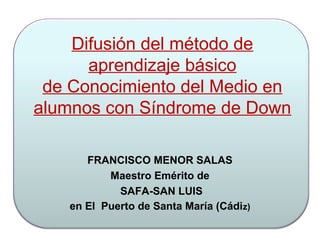 Difusión del método de
aprendizaje básico
de Conocimiento del Medio en
alumnos con Síndrome de Down
FRANCISCO MENOR SALAS
Maestro Emérito de
SAFA-SAN LUIS
en El Puerto de Santa María (Cádiz)
 