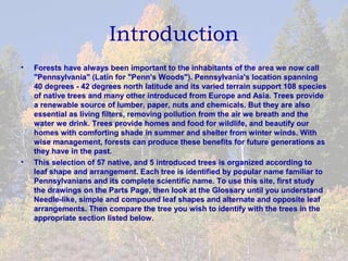 Introduction
•   Forests have always been important to the inhabitants of the area we now call
    "Pennsylvania" (Latin for "Penn's Woods"). Pennsylvania's location spanning
    40 degrees - 42 degrees north latitude and its varied terrain support 108 species
    of native trees and many other introduced from Europe and Asia. Trees provide
    a renewable source of lumber, paper, nuts and chemicals. But they are also
    essential as living filters, removing pollution from the air we breath and the
    water we drink. Trees provide homes and food for wildlife, and beautify our
    homes with comforting shade in summer and shelter from winter winds. With
    wise management, forests can produce these benefits for future generations as
    they have in the past.
•   This selection of 57 native, and 5 introduced trees is organized according to
    leaf shape and arrangement. Each tree is identified by popular name familiar to
    Pennsylvanians and its complete scientific name. To use this site, first study
    the drawings on the Parts Page, then look at the Glossary until you understand
    Needle-like, simple and compound leaf shapes and alternate and opposite leaf
    arrangements. Then compare the tree you wish to identify with the trees in the
    appropriate section listed below.
 
