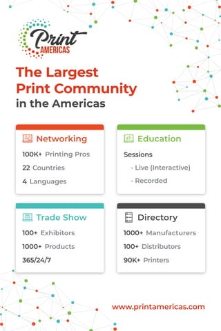 The Largest
Print Community
in the Americas
Printing Pros
www.printamericas.com
100K+ Sessions
- Live (Interactive)
- Recorded
22 Countries
4 Languages
Networking Education
Exhibitors Manufacturers100+ 1000+
1000+ 100+Products Distributors
365/24/7 90K+ Printers
Trade Show Directory
 