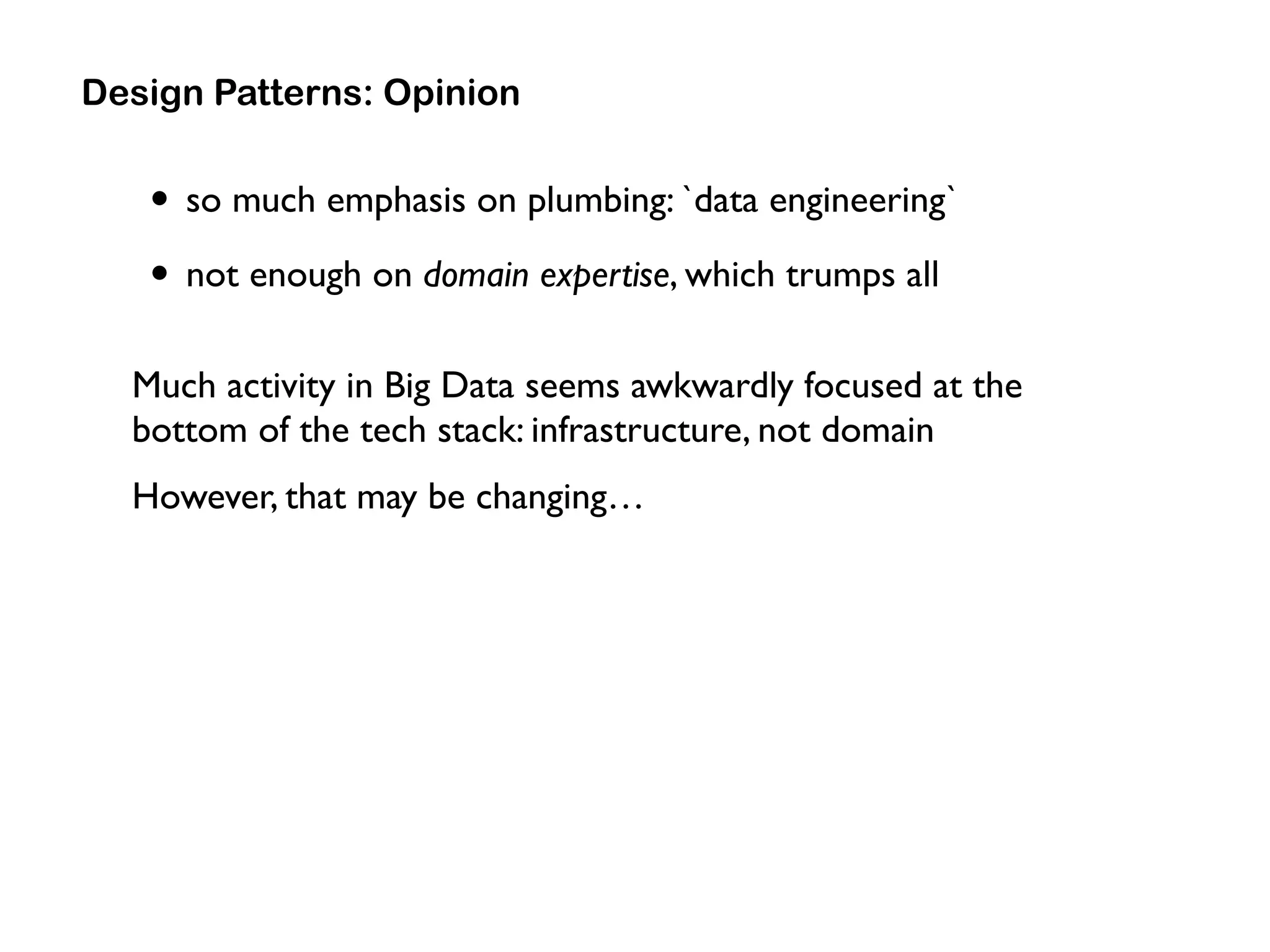 • so much emphasis on plumbing: `data engineering`
• not enough on domain expertise, which trumps all
Much activity in Big Data seems awkwardly focused at the
bottom of the tech stack: infrastructure, not domain
However, that may be changing…
Design Patterns: Opinion
 