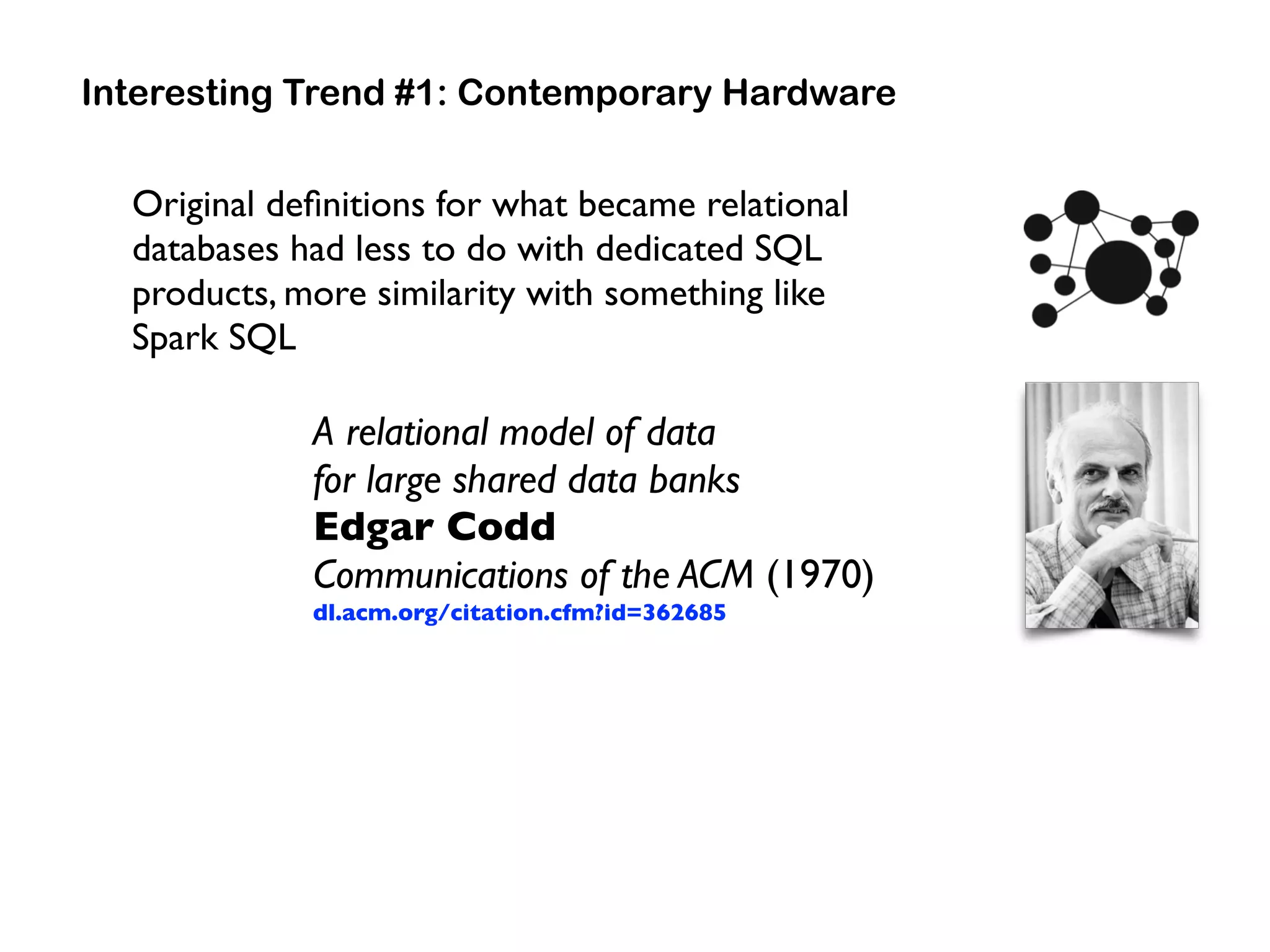 Original deﬁnitions for what became relational
databases had less to do with dedicated SQL
products, more similarity with something like  
Spark SQL
Interesting Trend #1: Contemporary Hardware
A relational model of data  
for large shared data banks 
Edgar Codd 
Communications of the ACM (1970) 
dl.acm.org/citation.cfm?id=362685
 