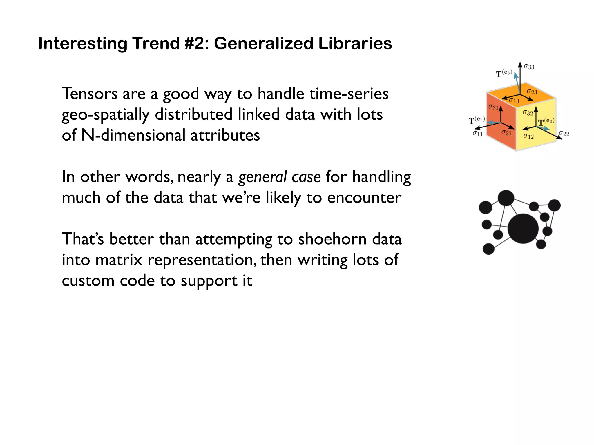 Interesting Trend #2: Generalized Libraries
Tensors are a good way to handle time-series  
geo-spatially distributed linked data with lots  
of N-dimensional attributes
In other words, nearly a general case for handling
much of the data that we’re likely to encounter
That’s better than attempting to shoehorn data
into matrix representation, then writing lots of
custom code to support it
 