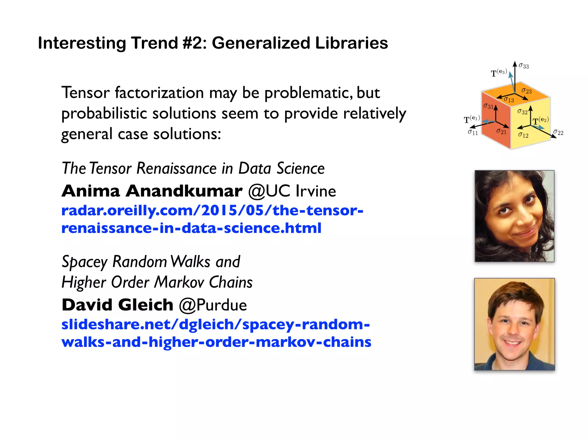 Tensor factorization may be problematic, but
probabilistic solutions seem to provide relatively
general case solutions:
TheTensor Renaissance in Data Science 
Anima Anandkumar @UC Irvine 
radar.oreilly.com/2015/05/the-tensor-
renaissance-in-data-science.html
Spacey RandomWalks and  
Higher Order Markov Chains 
David Gleich @Purdue 
slideshare.net/dgleich/spacey-random-
walks-and-higher-order-markov-chains
Interesting Trend #2: Generalized Libraries
 